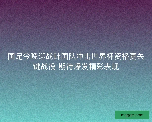 国足今晚迎战韩国队冲击世界杯资格赛关键战役 期待爆发精彩表现