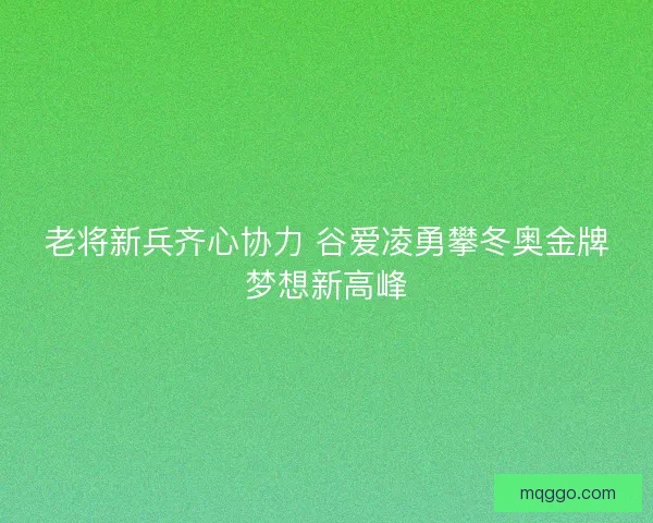 老将新兵齐心协力 谷爱凌勇攀冬奥金牌梦想新高峰