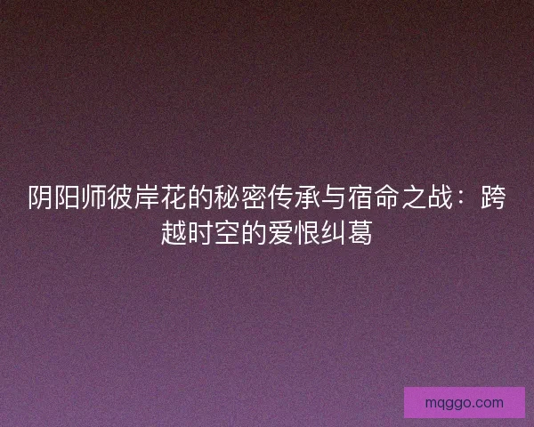 阴阳师彼岸花的秘密传承与宿命之战：跨越时空的爱恨纠葛